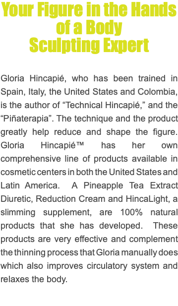 Your Figure in the Hands of a Body Sculpting Expert Gloria Hincapié, who has been trained in Spain, Italy, the United States and Colombia, is the author of “Technical Hincapié,” and the “Piñaterapia”. The technique and the product greatly help reduce and shape the figure. Gloria Hincapié™ has her own comprehensive line of products available in cosmetic centers in both the United States and Latin America. A Pineapple Tea Extract Diuretic, Reduction Cream and HincaLight, a slimming supplement, are 100% natural products that she has developed. These products are very effective and complement the thinning process that Gloria manually does which also improves circulatory system and relaxes the body.