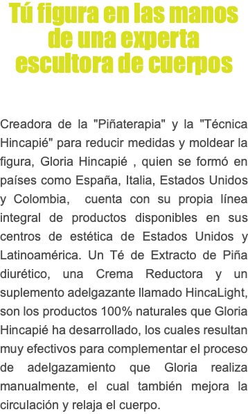 Tú figura en las manos de una experta escultora de cuerpos Creadora de la "Piñaterapia" y la "Técnica Hincapié" para reducir medidas y moldear la figura, Gloria Hincapié , quien se formó en países como España, Italia, Estados Unidos y Colombia, cuenta con su propia línea integral de productos disponibles en sus centros de estética de Estados Unidos y Latinoamérica. Un Té de Extracto de Piña diurético, una Crema Reductora y un suplemento adelgazante llamado HincaLight, son los productos 100% naturales que Gloria Hincapié ha desarrollado, los cuales resultan muy efectivos para complementar el proceso de adelgazamiento que Gloria realiza manualmente, el cual también mejora la circulación y relaja el cuerpo.