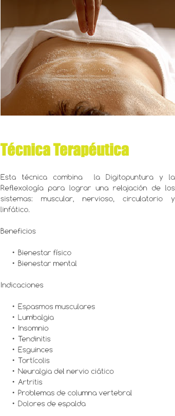 ﷯ Técnica Terapéutica Esta técnica combina la Digitopuntura y la Reflexología para lograr una relajación de los sistemas: muscular, nervioso, circulatorio y linfático. Beneficios Bienestar físico Bienestar mental Indicaciones Espasmos musculares Lumbalgia Insomnio Tendinitis Esguinces Tortícolis Neuralgia del nervio ciático Artritis Problemas de columna vertebral Dolores de espalda 