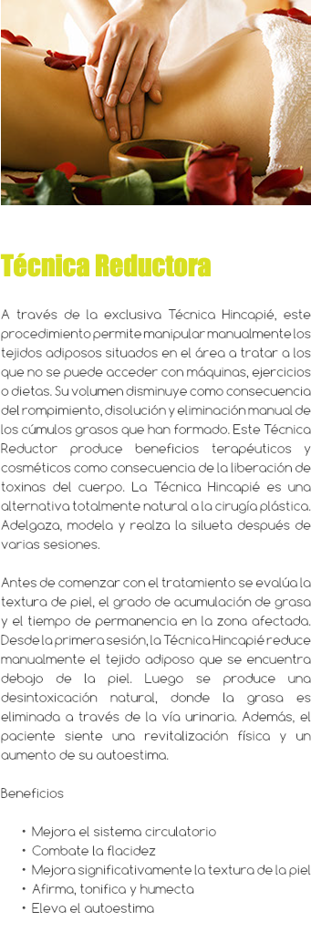 ﷯ Técnica Reductora A través de la exclusiva Técnica Hincapié, este procedimiento permite manipular manualmente los tejidos adiposos situados en el área a tratar a los que no se puede acceder con máquinas, ejercicios o dietas. Su volumen disminuye como consecuencia del rompimiento, disolución y eliminación manual de los cúmulos grasos que han formado. Este Técnica Reductor produce beneficios terapéuticos y cosméticos como consecuencia de la liberación de toxinas del cuerpo. La Técnica Hincapié es una alternativa totalmente natural a la cirugía plástica. Adelgaza, modela y realza la silueta después de varias sesiones. Antes de comenzar con el tratamiento se evalúa la textura de piel, el grado de acumulación de grasa y el tiempo de permanencia en la zona afectada. Desde la primera sesión, la Técnica Hincapié reduce manualmente el tejido adiposo que se encuentra debajo de la piel. Luego se produce una desintoxicación natural, donde la grasa es eliminada a través de la vía urinaria. Además, el paciente siente una revitalización física y un aumento de su autoestima. Beneficios Mejora el sistema circulatorio Combate la flacidez Mejora significativamente la textura de la piel Afirma, tonifica y humecta Eleva el autoestima 