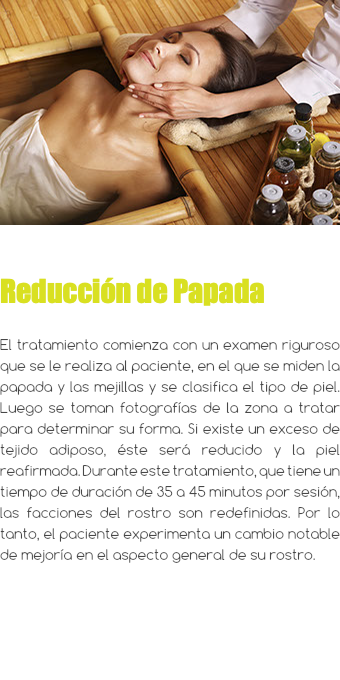 ﷯ Reducción de Papada El tratamiento comienza con un examen riguroso que se le realiza al paciente, en el que se miden la papada y las mejillas y se clasifica el tipo de piel. Luego se toman fotografías de la zona a tratar para determinar su forma. Si existe un exceso de tejido adiposo, éste será reducido y la piel reafirmada. Durante este tratamiento, que tiene un tiempo de duración de 35 a 45 minutos por sesión, las facciones del rostro son redefinidas. Por lo tanto, el paciente experimenta un cambio notable de mejoría en el aspecto general de su rostro.