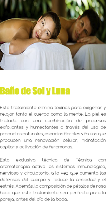 ﷯ Baño de Sol y Luna Este tratamiento elimina toxinas para oxigenar y relajar tanto el cuerpo como la mente. La piel es tratada con una combinación de procesos exfoliantes y humectantes a través del uso de productos naturales, esencias florales y frutas que producen una renovación celular, hidratación capilar y activación de feromonas. Esta exclusiva técnica de Técnica con aromaterapia activa los sistemas inmunológico, nervioso y circulatorio, a la vez que aumenta las defensas del cuerpo y reduce la ansiedad y el estrés. Además, la composición de pétalos de rosa hace que este tratamiento sea perfecto para la pareja, antes del día de la boda.