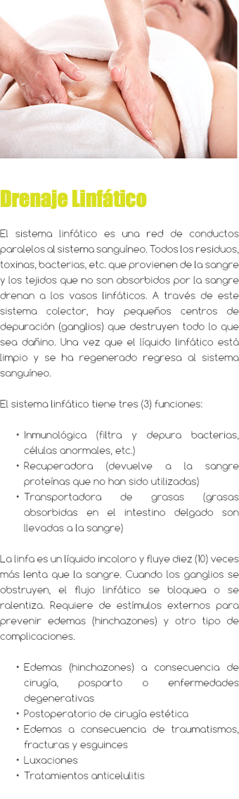 ﷯ Drenaje Linfático El sistema linfático es una red de conductos paralelos al sistema sanguíneo. Todos los residuos, toxinas, bacterias, etc. que provienen de la sangre y los tejidos que no son absorbidos por la sangre drenan a los vasos linfáticos. A través de este sistema colector, hay pequeños centros de depuración (ganglios) que destruyen todo lo que sea dañino. Una vez que el líquido linfático está limpio y se ha regenerado regresa al sistema sanguíneo. El sistema linfático tiene tres (3) funciones: Inmunológica (filtra y depura bacterias, células anormales, etc.) Recuperadora (devuelve a la sangre proteínas que no han sido utilizadas) Transportadora de grasas (grasas absorbidas en el intestino delgado son llevadas a la sangre) La linfa es un líquido incoloro y fluye diez (10) veces más lenta que la sangre. Cuando los ganglios se obstruyen, el flujo linfático se bloquea o se ralentiza. Requiere de estímulos externos para prevenir edemas (hinchazones) y otro tipo de complicaciones. Edemas (hinchazones) a consecuencia de cirugía, posparto o enfermedades degenerativas Postoperatorio de cirugía estética Edemas a consecuencia de traumatismos, fracturas y esguinces Luxaciones Tratamientos anticelulitis 