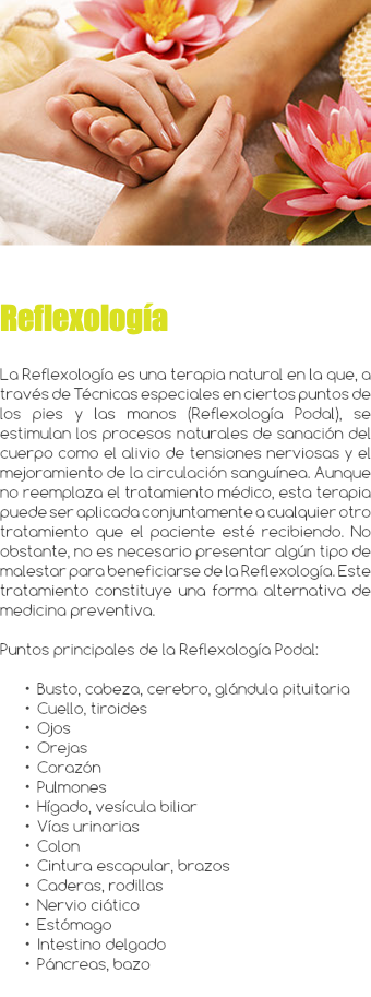 ﷯ Reflexología La Reflexología es una terapia natural en la que, a través de Técnicas especiales en ciertos puntos de los pies y las manos (Reflexología Podal), se estimulan los procesos naturales de sanación del cuerpo como el alivio de tensiones nerviosas y el mejoramiento de la circulación sanguínea. Aunque no reemplaza el tratamiento médico, esta terapia puede ser aplicada conjuntamente a cualquier otro tratamiento que el paciente esté recibiendo. No obstante, no es necesario presentar algún tipo de malestar para beneficiarse de la Reflexología. Este tratamiento constituye una forma alternativa de medicina preventiva. Puntos principales de la Reflexología Podal: Busto, cabeza, cerebro, glándula pituitaria Cuello, tiroides Ojos Orejas Corazón Pulmones Hígado, vesícula biliar Vías urinarias Colon Cintura escapular, brazos Caderas, rodillas Nervio ciático Estómago Intestino delgado Páncreas, bazo 