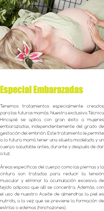 ﷯ Especial Embarazadas Tenemos tratamientos especialmente creados para las futuras mamás. Nuestra exclusiva Técnica Hincapié se aplica con gran éxito a mujeres embarazadas, independientemente del grado de gestación del embrión. Este tratamiento le permite a la futura mamá tener una silueta modelada y un cuerpo saludable antes, durante y después de dar a luz. Áreas específicas del cuerpo como las piernas y la cintura son tratadas para reducir la tensión muscular y eliminar la acumulación excesiva de tejido adiposo que allí se concentra. Además, con el uso de nuestro Aceite de almendras la piel es nutrida, a la vez que se previene la formación de estrías o edemas (hinchazones).