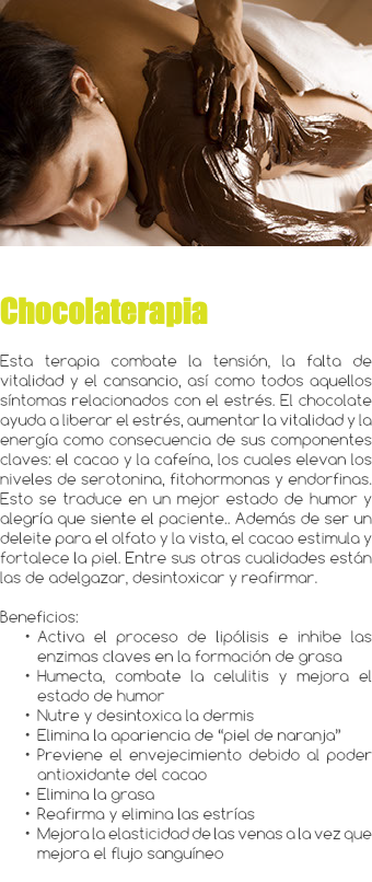 ﷯ Chocolaterapia Esta terapia combate la tensión, la falta de vitalidad y el cansancio, así como todos aquellos síntomas relacionados con el estrés. El chocolate ayuda a liberar el estrés, aumentar la vitalidad y la energía como consecuencia de sus componentes claves: el cacao y la cafeína, los cuales elevan los niveles de serotonina, fitohormonas y endorfinas. Esto se traduce en un mejor estado de humor y alegría que siente el paciente.. Además de ser un deleite para el olfato y la vista, el cacao estimula y fortalece la piel. Entre sus otras cualidades están las de adelgazar, desintoxicar y reafirmar. Beneficios: Activa el proceso de lipólisis e inhibe las enzimas claves en la formación de grasa Humecta, combate la celulitis y mejora el estado de humor Nutre y desintoxica la dermis Elimina la apariencia de “piel de naranja” Previene el envejecimiento debido al poder antioxidante del cacao Elimina la grasa Reafirma y elimina las estrías Mejora la elasticidad de las venas a la vez que mejora el flujo sanguíneo 