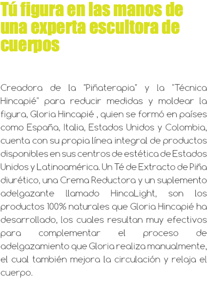 Tú figura en las manos de una experta escultora de cuerpos Creadora de la "Piñaterapia" y la "Técnica Hincapié" para reducir medidas y moldear la figura, Gloria Hincapié , quien se formó en países como España, Italia, Estados Unidos y Colombia, cuenta con su propia línea integral de productos disponibles en sus centros de estética de Estados Unidos y Latinoamérica. Un Té de Extracto de Piña diurético, una Crema Reductora y un suplemento adelgazante llamado HincaLight, son los productos 100% naturales que Gloria Hincapié ha desarrollado, los cuales resultan muy efectivos para complementar el proceso de adelgazamiento que Gloria realiza manualmente, el cual también mejora la circulación y relaja el cuerpo.