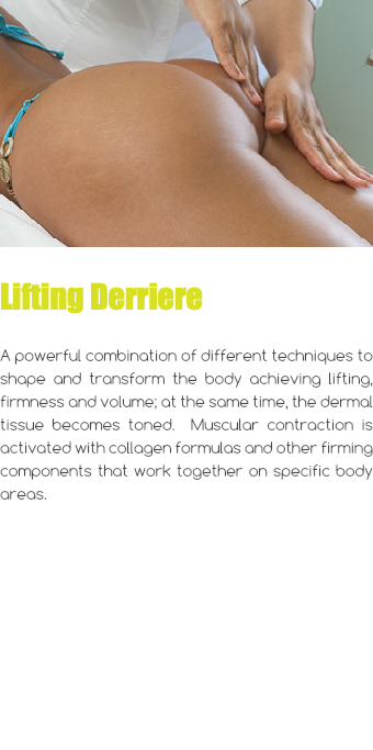 ﷯ Lifting Derriere A powerful combination of different techniques to shape and transform the body achieving lifting, firmness and volume; at the same time, the dermal tissue becomes toned. Muscular contraction is activated with collagen formulas and other firming components that work together on specific body areas. 