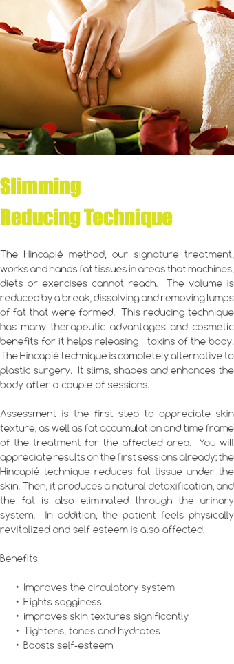 ﷯ Slimming Reducing Technique The Hincapié method, our signature treatment, works and hands fat tissues in areas that machines, diets or exercises cannot reach. The volume is reduced by a break, dissolving and removing lumps of fat that were formed. This reducing technique has many therapeutic advantages and cosmetic benefits for it helps releasing toxins of the body. The Hincapié technique is completely alternative to plastic surgery. It slims, shapes and enhances the body after a couple of sessions. Assessment is the first step to appreciate skin texture, as well as fat accumulation and time frame of the treatment for the affected area. You will appreciate results on the first sessions already; the Hincapié technique reduces fat tissue under the skin. Then, it produces a natural detoxification, and the fat is also eliminated through the urinary system. In addition, the patient feels physically revitalized and self esteem is also affected. Benefits Improves the circulatory system Fights sogginess improves skin textures significantly Tightens, tones and hydrates Boosts self-esteem 