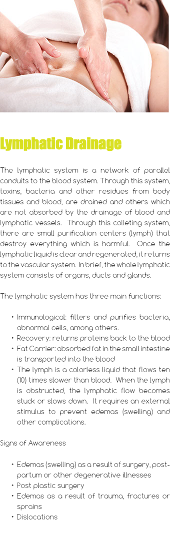 ﷯ Lymphatic Drainage The lymphatic system is a network of parallel conduits to the blood system. Through this system, toxins, bacteria and other residues from body tissues and blood, are drained and others which are not absorbed by the drainage of blood and lymphatic vessels. Through this colleting system, there are small purification centers (lymph) that destroy everything which is harmful. Once the lymphatic liquid is clear and regenerated, it returns to the vascular system. In brief, the whole lymphatic system consists of organs, ducts and glands. The lymphatic system has three main functions: Immunological: filters and purifies bacteria, abnormal cells, among others. Recovery: returns proteins back to the blood Fat Carrier: absorbed fat in the small intestine is transported into the blood The lymph is a colorless liquid that flows ten (10) times slower than blood. When the lymph is obstructed, the lymphatic flow becomes stuck or slows down. It requires an external stimulus to prevent edemas (swelling) and other complications. Signs of Awareness Edemas (swelling) as a result of surgery, post-partum or other degenerative illnesses Post plastic surgery Edemas as a result of trauma, fractures or sprains Dislocations 