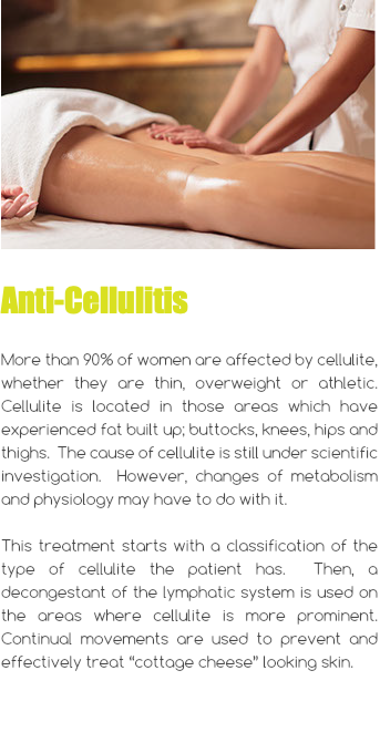 ﷯ Anti-Cellulitis More than 90% of women are affected by cellulite, whether they are thin, overweight or athletic. Cellulite is located in those areas which have experienced fat built up; buttocks, knees, hips and thighs. The cause of cellulite is still under scientific investigation. However, changes of metabolism and physiology may have to do with it. This treatment starts with a classification of the type of cellulite the patient has. Then, a decongestant of the lymphatic system is used on the areas where cellulite is more prominent. Continual movements are used to prevent and effectively treat “cottage cheese” looking skin.