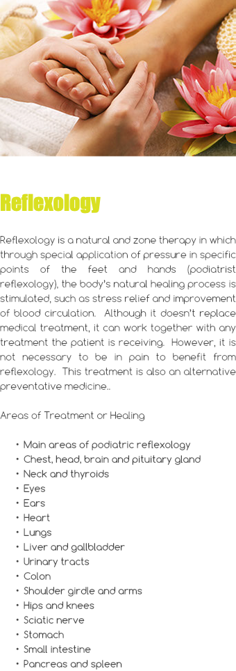 ﷯ Reflexology Reflexology is a natural and zone therapy in which through special application of pressure in specific points of the feet and hands (podiatrist reflexology), the body’s natural healing process is stimulated, such as stress relief and improvement of blood circulation. Although it doesn’t replace medical treatment, it can work together with any treatment the patient is receiving. However, it is not necessary to be in pain to benefit from reflexology. This treatment is also an alternative preventative medicine.. Areas of Treatment or Healing Main areas of podiatric reflexology Chest, head, brain and pituitary gland Neck and thyroids Eyes Ears Heart Lungs Liver and gallbladder Urinary tracts Colon Shoulder girdle and arms Hips and knees Sciatic nerve Stomach Small intestine Pancreas and spleen