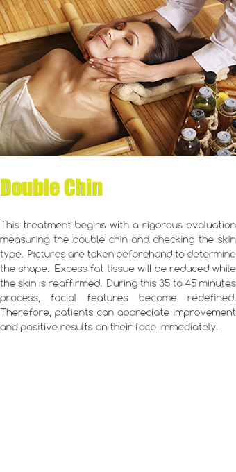 ﷯ Double Chin This treatment begins with a rigorous evaluation measuring the double chin and checking the skin type. Pictures are taken beforehand to determine the shape. Excess fat tissue will be reduced while the skin is reaffirmed. During this 35 to 45 minutes process, facial features become redefined. Therefore, patients can appreciate improvement and positive results on their face immediately.