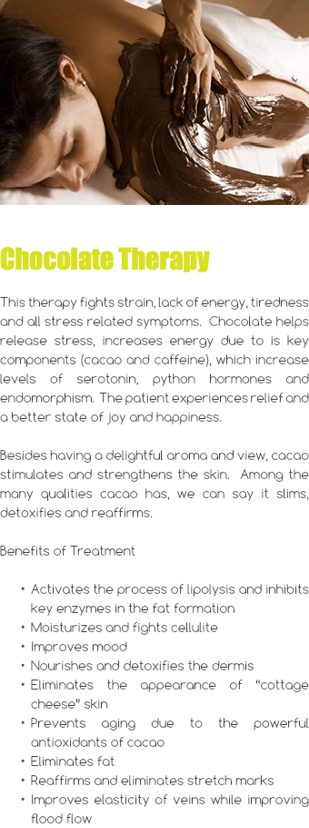 ﷯ Chocolate Therapy This therapy fights strain, lack of energy, tiredness and all stress related symptoms. Chocolate helps release stress, increases energy due to is key components (cacao and caffeine), which increase levels of serotonin, python hormones and endomorphism. The patient experiences relief and a better state of joy and happiness. Besides having a delightful aroma and view, cacao stimulates and strengthens the skin. Among the many qualities cacao has, we can say it slims, detoxifies and reaffirms. Benefits of Treatment Activates the process of lipolysis and inhibits key enzymes in the fat formation Moisturizes and fights cellulite Improves mood Nourishes and detoxifies the dermis Eliminates the appearance of “cottage cheese” skin Prevents aging due to the powerful antioxidants of cacao Eliminates fat Reaffirms and eliminates stretch marks Improves elasticity of veins while improving flood flow 