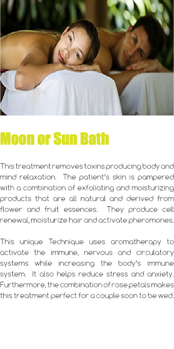 ﷯ Moon or Sun Bath This treatment removes toxins producing body and mind relaxation. The patient’s skin is pampered with a combination of exfoliating and moisturizing products that are all natural and derived from flower and fruit essences. They produce cell renewal, moisturize hair and activate pheromones. This unique Technique uses aromatherapy to activate the immune, nervous and circulatory systems while increasing the body’s immune system. It also helps reduce stress and anxiety. Furthermore, the combination of rose petals makes this treatment perfect for a couple soon to be wed. 