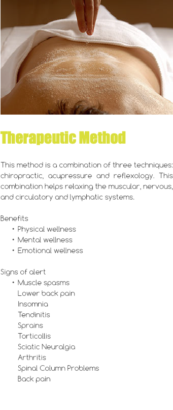 ﷯ Therapeutic Method This method is a combination of three techniques: chiropractic, acupressure and reflexology. This combination helps relaxing the muscular, nervous, and circulatory and lymphatic systems. Benefits Physical wellness Mental wellness Emotional wellness Signs of alert Muscle spasms Lower back pain Insomnia Tendinitis Sprains Torticollis Sciatic Neuralgia Arthritis Spinal Column Problems Back pain 