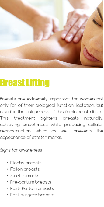 ﷯ Breast Lifting Breasts are extremely important for women not only for of their biological function, lactation, but also for the uniqueness of this feminine attribute. This treatment tightens breasts naturally, achieving smoothness while producing cellular reconstruction, which as well, prevents the appearance of stretch marks. Signs for awareness Flabby breasts Fallen breasts Stretch marks Pre-partum breasts Post- Partum breasts Post-surgery breasts