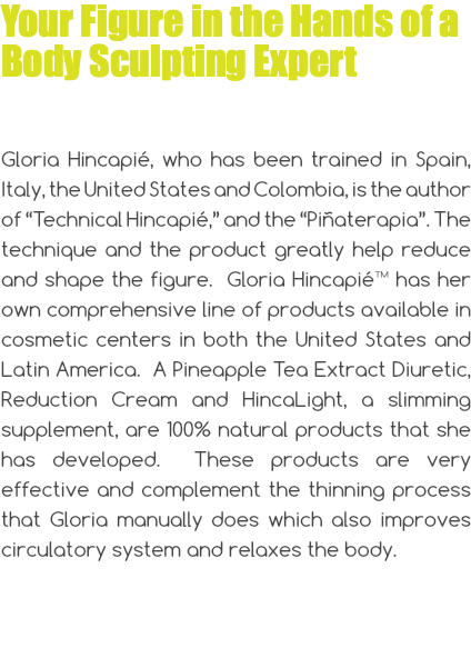 Your Figure in the Hands of a Body Sculpting Expert Gloria Hincapié, who has been trained in Spain, Italy, the United States and Colombia, is the author of “Technical Hincapié,” and the “Piñaterapia”. The technique and the product greatly help reduce and shape the figure. Gloria Hincapié™ has her own comprehensive line of products available in cosmetic centers in both the United States and Latin America. A Pineapple Tea Extract Diuretic, Reduction Cream and HincaLight, a slimming supplement, are 100% natural products that she has developed. These products are very effective and complement the thinning process that Gloria manually does which also improves circulatory system and relaxes the body.